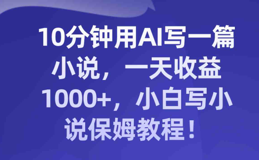 10分钟用AI写一篇小说,一天收益1000+,小白写小说保姆教程!(AI助力小白成为高效小说作家!)