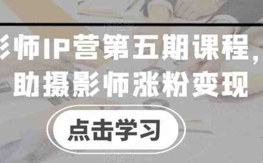 摄影师IP营第五期课程,帮助摄影师涨粉变现