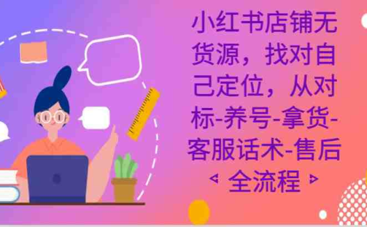 小红书店铺无货源课程，找对自己定位，从对标-养号-拿货-客服话术-售后全流程