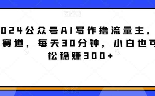 2024公众号AI写作撸流量主，蓝海赛道，每天30分钟，小白也可轻松稳赚300+