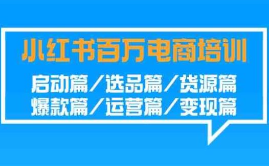小红书-百万电商培训班：启动篇/选品篇/货源篇/爆款篇/运营篇/变现篇