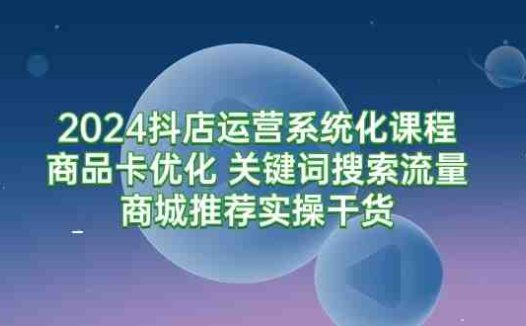 2024抖店运营系统化课程：商品卡优化 关键词搜索流量商城推荐实操干货