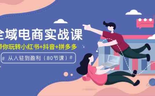 全域电商实战课：从入驻到盈利，带你玩转小红书+抖音+拼多多（80节课）