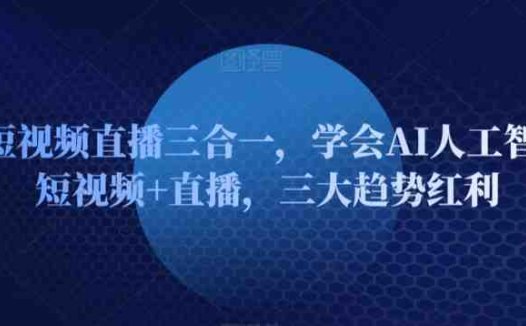 AI短视频直播三合一,学会AI人工智能+短视频+直播,三大趋势红利
