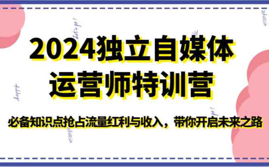 2024独立自媒体运营师特训营-必备知识点抢占流量红利与收入,带你开启未来之路