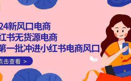 2024新风口电商，小红书无货源电商，带第一批冲进小红书电商风口（32节）
