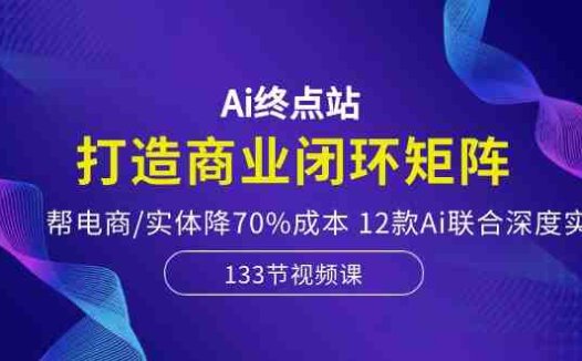 Ai终点站,打造商业闭环矩阵,帮电商/实体降70%成本,12款Ai联合深度实战