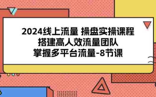 2024线上流量 操盘实操课程，搭建高人效流量团队，掌握多平台流量-8节课