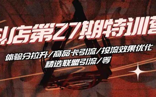 抖店·第27期特训营 体验分拉升/商品卡引流/投流效果优化/精选联盟引流/等