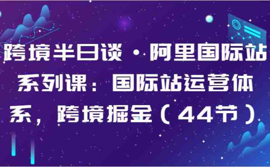 跨境半日谈·阿里国际站系列课：国际站运营体系，跨境掘金（44节）