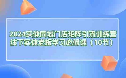 2024实体同城门店矩阵引流训练营，线下实体老板学习必修课（10节）