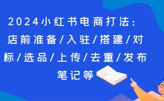 2024小红书电商打法：店前准备/入驻/搭建/对标/选品/上传/去重/发布笔记等