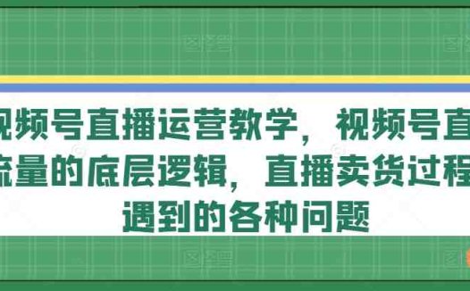 视频号直播运营教学,视频号直播流量的底层逻辑,直播卖货过程中遇到的各种问题