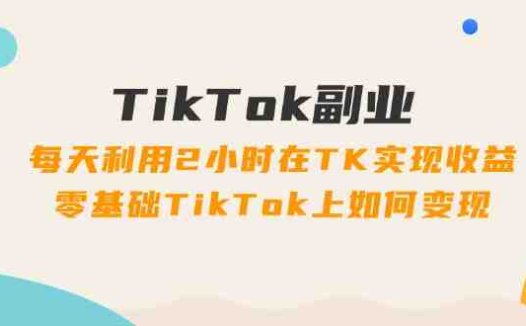 TikTok副业：每天利用2小时在TK实现收益，零基础TikTok上如何变现，34节程