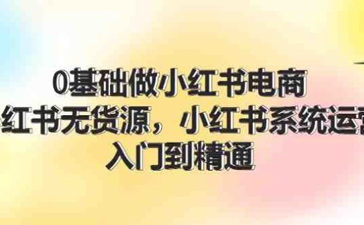 0基础做小红书电商，小红书无货源系统运营，入门到精通 (70节)