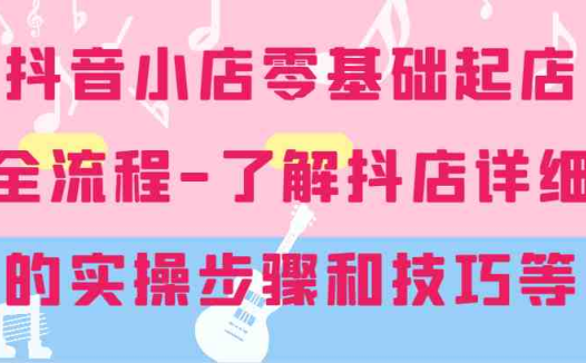 抖音小店零基础起店全流程-详细学习抖店的实操步骤和技巧等