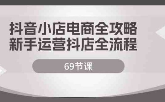 抖音小店电商全攻略，新手运营抖店全流程（69节课）