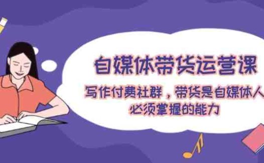 自媒体带货运营课：写作付费社群，带货是自媒体人必须掌握的能力