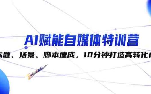 AI赋能自媒体特训营:标题、场景、脚本速成,10分钟打造高转化内容